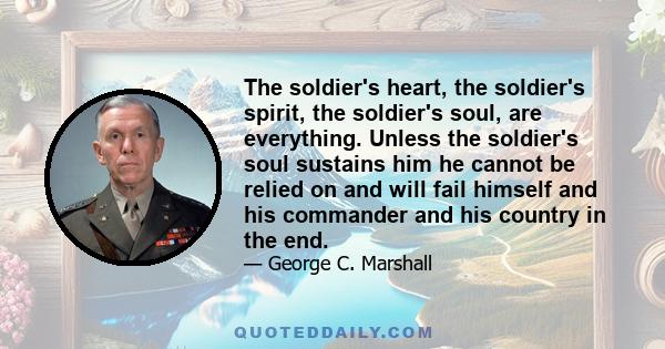 The soldier's heart, the soldier's spirit, the soldier's soul, are everything. Unless the soldier's soul sustains him he cannot be relied on and will fail himself and his commander and his country in the end.