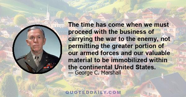 The time has come when we must proceed with the business of carrying the war to the enemy, not permitting the greater portion of our armed forces and our valuable material to be immobilized within the continental United 