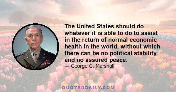 The United States should do whatever it is able to do to assist in the return of normal economic health in the world, without which there can be no political stability and no assured peace.