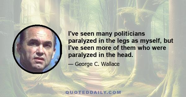 I've seen many politicians paralyzed in the legs as myself, but I've seen more of them who were paralyzed in the head.