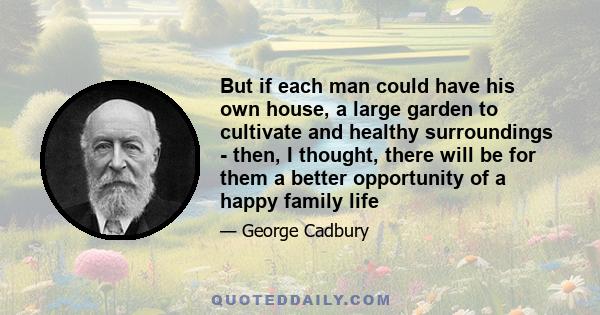 But if each man could have his own house, a large garden to cultivate and healthy surroundings - then, I thought, there will be for them a better opportunity of a happy family life