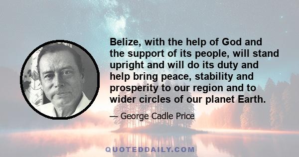 Belize, with the help of God and the support of its people, will stand upright and will do its duty and help bring peace, stability and prosperity to our region and to wider circles of our planet Earth.