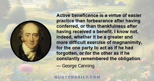 Active beneficence is a virtue of easier practice than forbearance after having conferred, or than thankfulness after having received a benefit. I know not, indeed, whether it be a greater and more difficult exercise of 