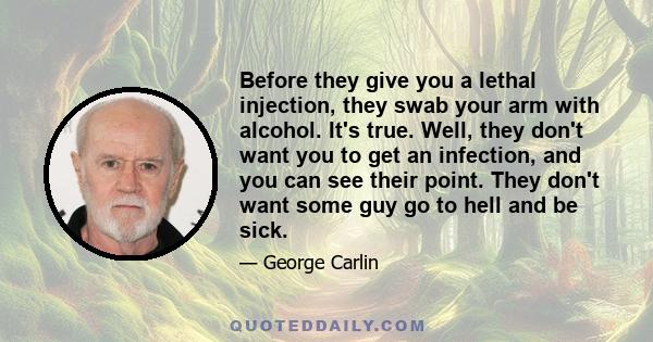 Before they give you a lethal injection, they swab your arm with alcohol. It's true. Well, they don't want you to get an infection, and you can see their point. They don't want some guy go to hell and be sick.