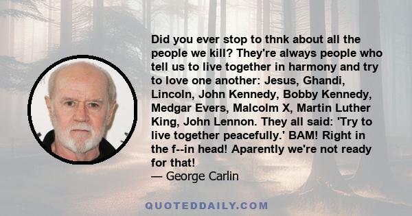 Did you ever stop to thnk about all the people we kill? They're always people who tell us to live together in harmony and try to love one another: Jesus, Ghandi, Lincoln, John Kennedy, Bobby Kennedy, Medgar Evers,