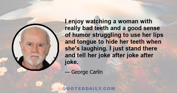 I enjoy watching a woman with really bad teeth and a good sense of humor struggling to use her lips and tongue to hide her teeth when she's laughing. I just stand there and tell her joke after joke after joke.