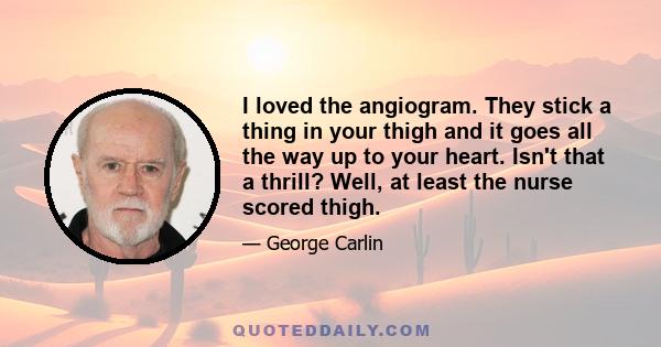 I loved the angiogram. They stick a thing in your thigh and it goes all the way up to your heart. Isn't that a thrill? Well, at least the nurse scored thigh.