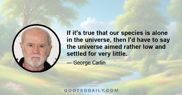 If it's true that our species is alone in the universe, then I'd have to say the universe aimed rather low and settled for very little.