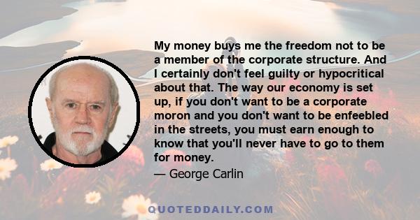 My money buys me the freedom not to be a member of the corporate structure. And I certainly don't feel guilty or hypocritical about that. The way our economy is set up, if you don't want to be a corporate moron and you