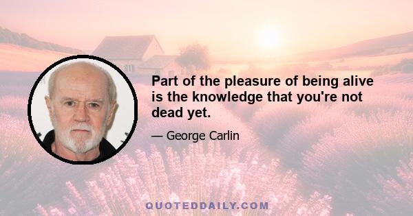 Part of the pleasure of being alive is the knowledge that you're not dead yet.