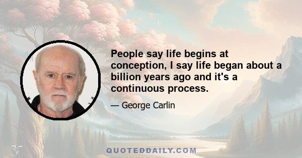 People say life begins at conception, I say life began about a billion years ago and it's a continuous process.