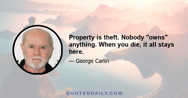 Property is theft. Nobody owns anything. When you die, it all stays here.