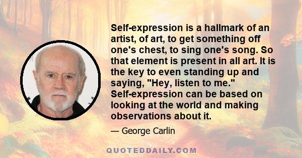 Self-expression is a hallmark of an artist, of art, to get something off one's chest, to sing one's song. So that element is present in all art. It is the key to even standing up and saying, Hey, listen to me.