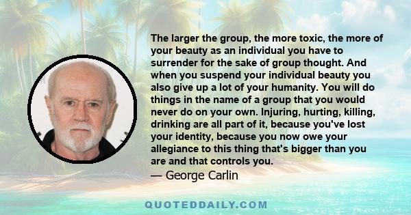 The larger the group, the more toxic, the more of your beauty as an individual you have to surrender for the sake of group thought. And when you suspend your individual beauty you also give up a lot of your humanity.