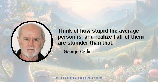 Think of how stupid the average person is, and realize half of them are stupider than that.