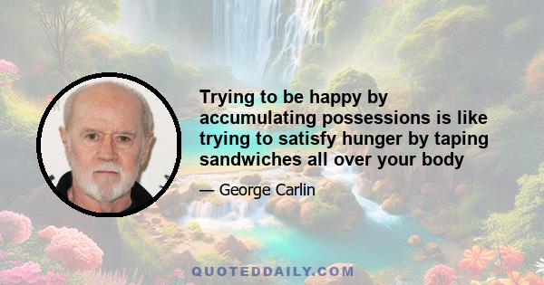 Trying to be happy by accumulating possessions is like trying to satisfy hunger by taping sandwiches all over your body