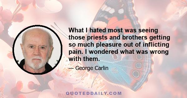 What I hated most was seeing those priests and brothers getting so much pleasure out of inflicting pain. I wondered what was wrong with them.