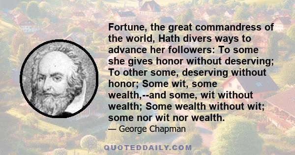 Fortune, the great commandress of the world, Hath divers ways to advance her followers: To some she gives honor without deserving; To other some, deserving without honor; Some wit, some wealth,--and some, wit without