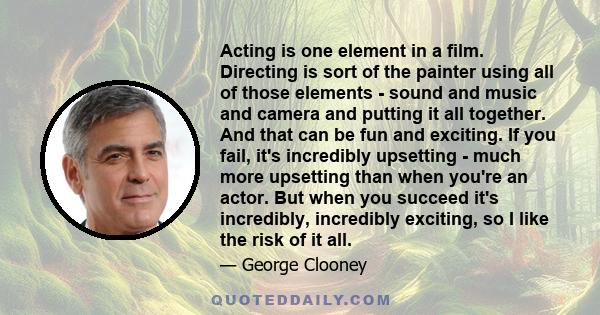 Acting is one element in a film. Directing is sort of the painter using all of those elements - sound and music and camera and putting it all together. And that can be fun and exciting. If you fail, it's incredibly