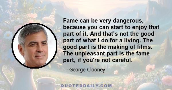 Fame can be very dangerous, because you can start to enjoy that part of it. And that's not the good part of what I do for a living. The good part is the making of films. The unpleasant part is the fame part, if you're