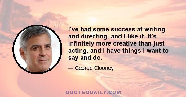 I've had some success at writing and directing, and I like it. It's infinitely more creative than just acting, and I have things I want to say and do.