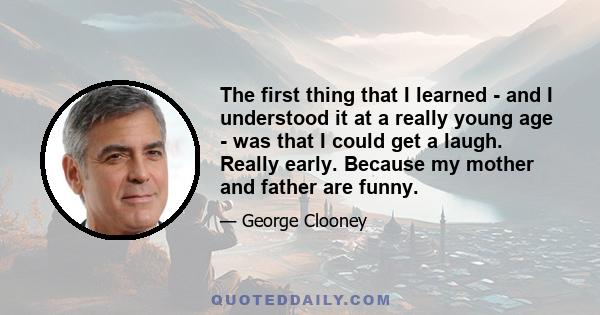 The first thing that I learned - and I understood it at a really young age - was that I could get a laugh. Really early. Because my mother and father are funny.