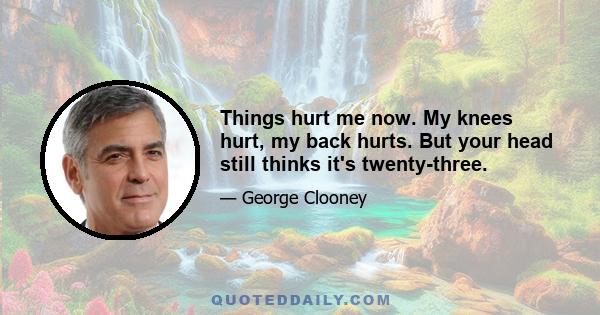 Things hurt me now. My knees hurt, my back hurts. But your head still thinks it's twenty-three.