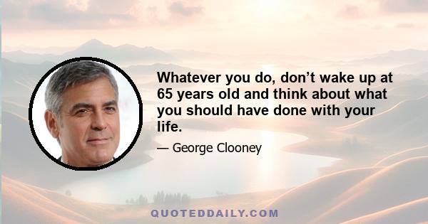 Whatever you do, don’t wake up at 65 years old and think about what you should have done with your life.