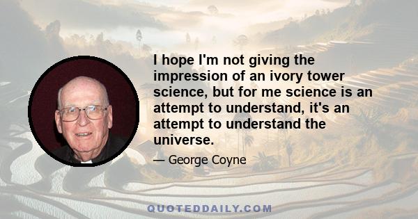 I hope I'm not giving the impression of an ivory tower science, but for me science is an attempt to understand, it's an attempt to understand the universe.