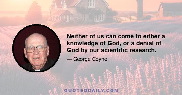 Neither of us can come to either a knowledge of God, or a denial of God by our scientific research.