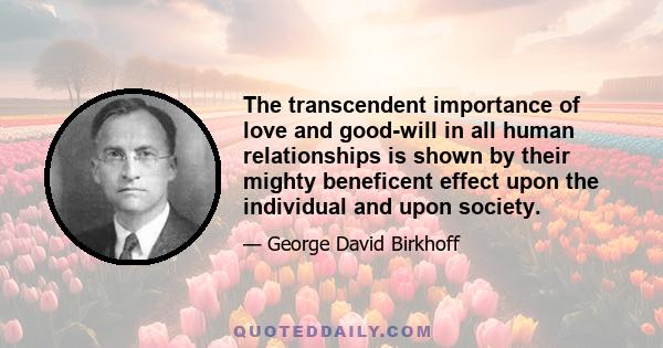 The transcendent importance of love and good-will in all human relationships is shown by their mighty beneficent effect upon the individual and upon society.