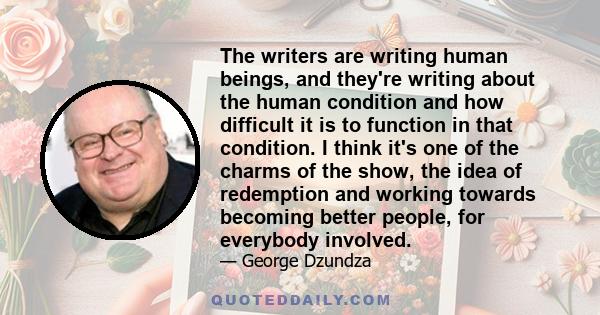 The writers are writing human beings, and they're writing about the human condition and how difficult it is to function in that condition. I think it's one of the charms of the show, the idea of redemption and working