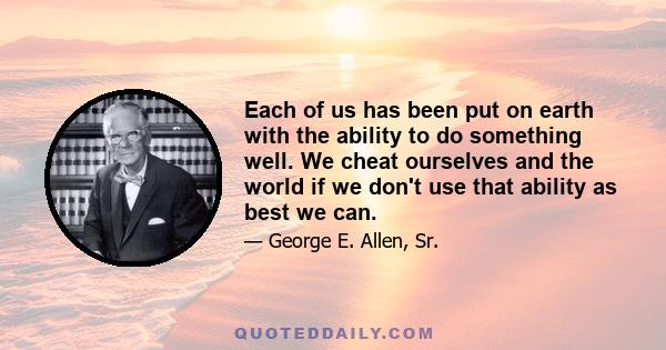 Each of us has been put on earth with the ability to do something well. We cheat ourselves and the world if we don't use that ability as best we can.