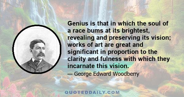 Genius is that in which the soul of a race bums at its brightest, revealing and preserving its vision; works of art are great and significant in proportion to the clarity and fulness with which they incarnate this