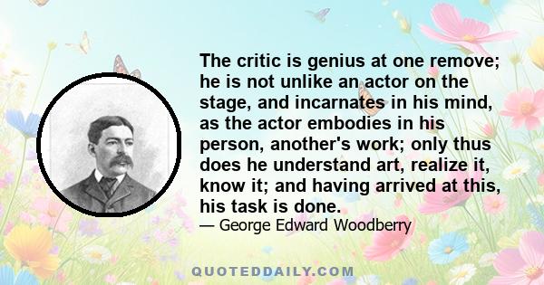 The critic is genius at one remove; he is not unlike an actor on the stage, and incarnates in his mind, as the actor embodies in his person, another's work; only thus does he understand art, realize it, know it; and