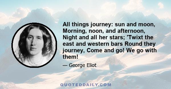 All things journey: sun and moon, Morning, noon, and afternoon, Night and all her stars; 'Twixt the east and western bars Round they journey, Come and go! We go with them!