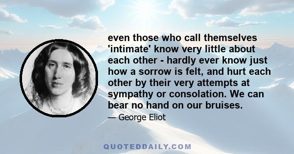 even those who call themselves 'intimate' know very little about each other - hardly ever know just how a sorrow is felt, and hurt each other by their very attempts at sympathy or consolation. We can bear no hand on our 