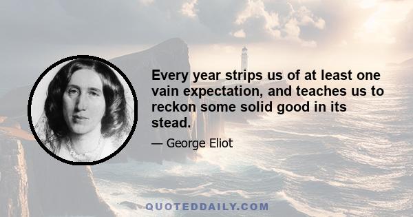 Every year strips us of at least one vain expectation, and teaches us to reckon some solid good in its stead.