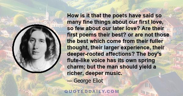 How is it that the poets have said so many fine things about our first love, so few about our later love? Are their first poems their best? or are not those the best which come from their fuller thought, their larger