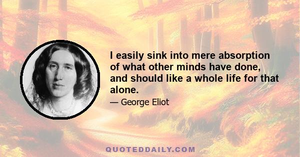 I easily sink into mere absorption of what other minds have done, and should like a whole life for that alone.