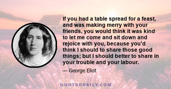 If you had a table spread for a feast, and was making merry with your friends, you would think it was kind to let me come and sit down and rejoice with you, because you'd think I should to share those good things; but I 