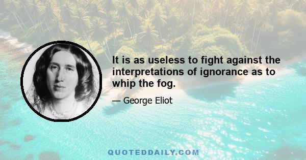 It is as useless to fight against the interpretations of ignorance as to whip the fog.