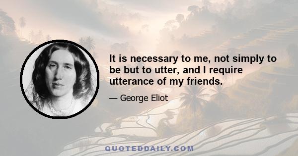 It is necessary to me, not simply to be but to utter, and I require utterance of my friends.