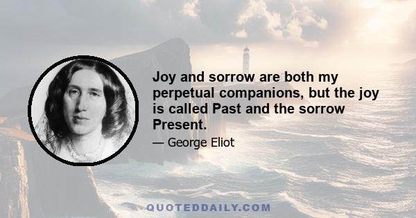 Joy and sorrow are both my perpetual companions, but the joy is called Past and the sorrow Present.