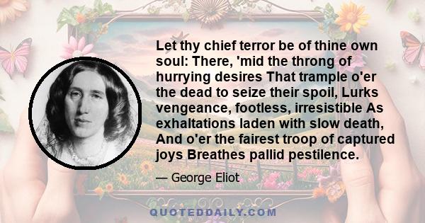 Let thy chief terror be of thine own soul: There, 'mid the throng of hurrying desires That trample o'er the dead to seize their spoil, Lurks vengeance, footless, irresistible As exhaltations laden with slow death, And