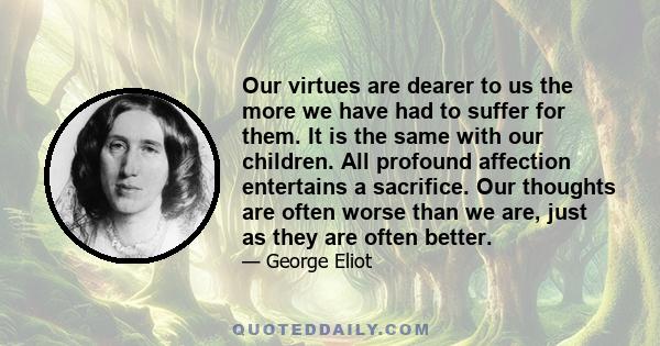 Our virtues are dearer to us the more we have had to suffer for them. It is the same with our children. All profound affection entertains a sacrifice. Our thoughts are often worse than we are, just as they are often