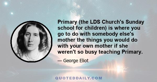 Primary (the LDS Church's Sunday school for children) is where you go to do with somebody else's mother the things you would do with your own mother if she weren't so busy teaching Primary.