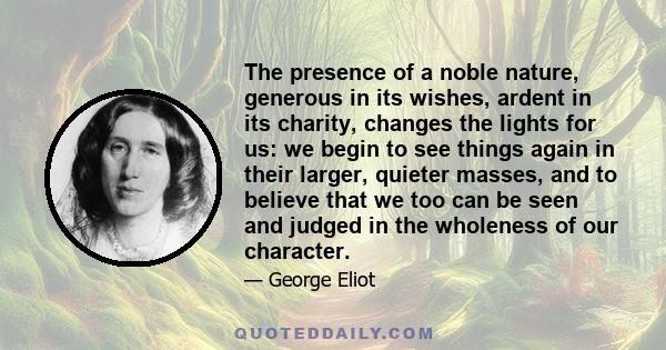 The presence of a noble nature, generous in its wishes, ardent in its charity, changes the lights for us: we begin to see things again in their larger, quieter masses, and to believe that we too can be seen and judged