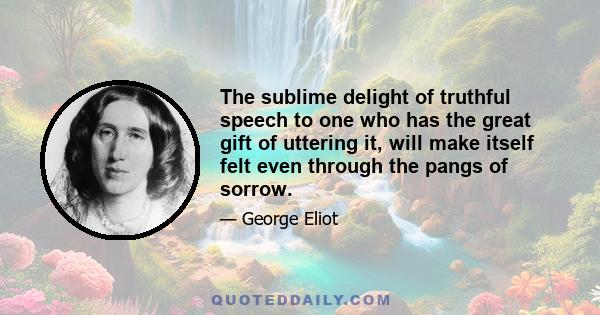 The sublime delight of truthful speech to one who has the great gift of uttering it, will make itself felt even through the pangs of sorrow.