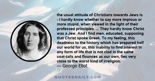 the usual attitude of Christians towards Jews is - I hardly know whether to say more impious or more stupid, when viewed in the light of their professed principles. ... They hardly know Christ was a Jew. And I find men, 